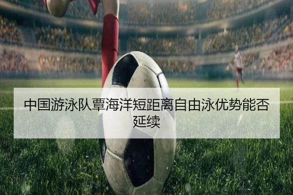 中国游泳队覃海洋短距离自由泳优势能否延续